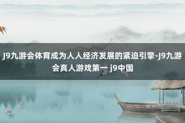 J9九游会体育成为人人经济发展的紧迫引擎-J9九游会真人游戏第一 j9中国