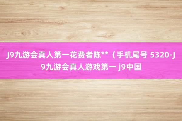 J9九游会真人第一花费者陈**（手机尾号 5320-J9九游会真人游戏第一 j9中国