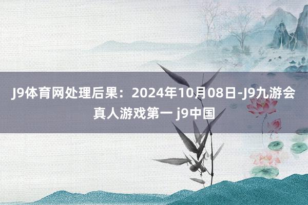 J9体育网处理后果：2024年10月08日-J9九游会真人游戏第一 j9中国