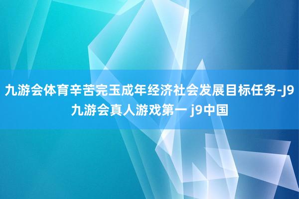 九游会体育辛苦完玉成年经济社会发展目标任务-J9九游会真人游戏第一 j9中国