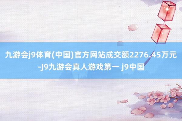 九游会j9体育(中国)官方网站成交额2276.45万元-J9九游会真人游戏第一 j9中国