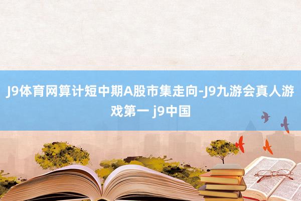 J9体育网算计短中期A股市集走向-J9九游会真人游戏第一 j9中国