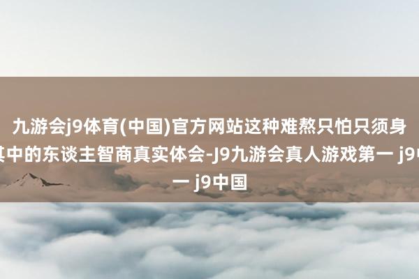 九游会j9体育(中国)官方网站这种难熬只怕只须身在其中的东谈主智商真实体会-J9九游会真人游戏第一 j9中国