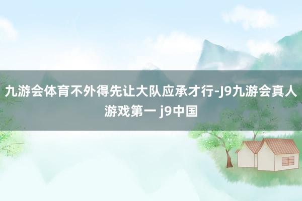 九游会体育不外得先让大队应承才行-J9九游会真人游戏第一 j9中国