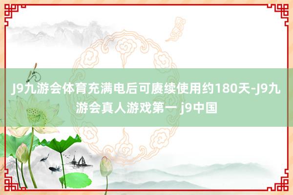 J9九游会体育充满电后可赓续使用约180天-J9九游会真人游戏第一 j9中国