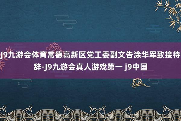 J9九游会体育常德高新区党工委副文告涂华军致接待辞-J9九游会真人游戏第一 j9中国