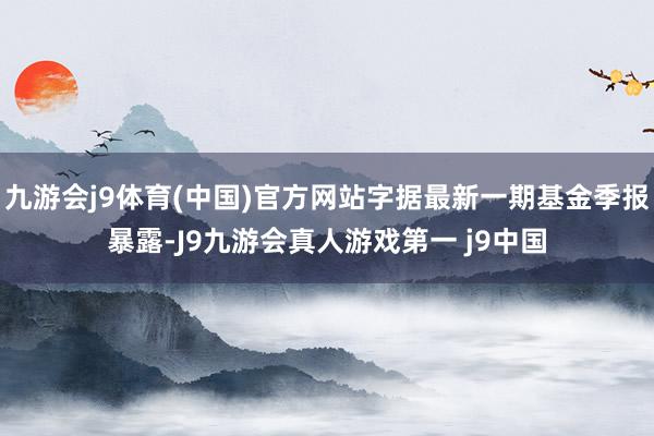 九游会j9体育(中国)官方网站字据最新一期基金季报暴露-J9九游会真人游戏第一 j9中国