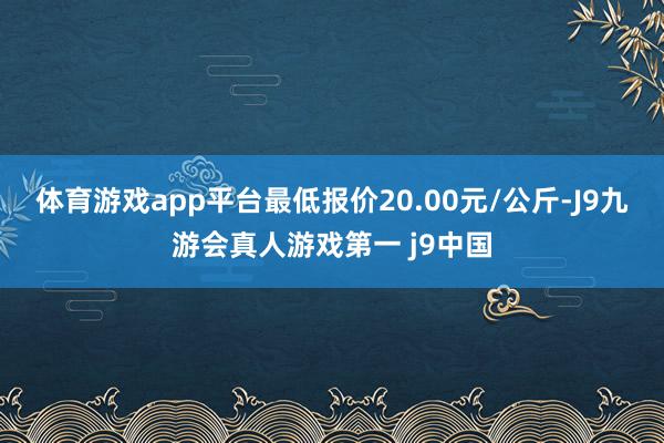 体育游戏app平台最低报价20.00元/公斤-J9九游会真人游戏第一 j9中国