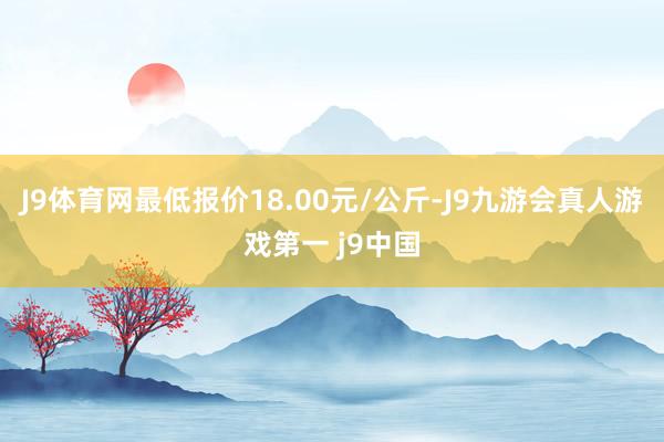 J9体育网最低报价18.00元/公斤-J9九游会真人游戏第一 j9中国