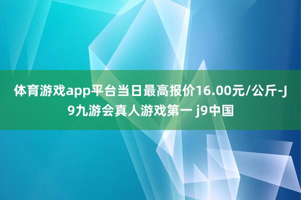 体育游戏app平台当日最高报价16.00元/公斤-J9九游会真人游戏第一 j9中国