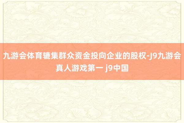 九游会体育辘集群众资金投向企业的股权-J9九游会真人游戏第一 j9中国