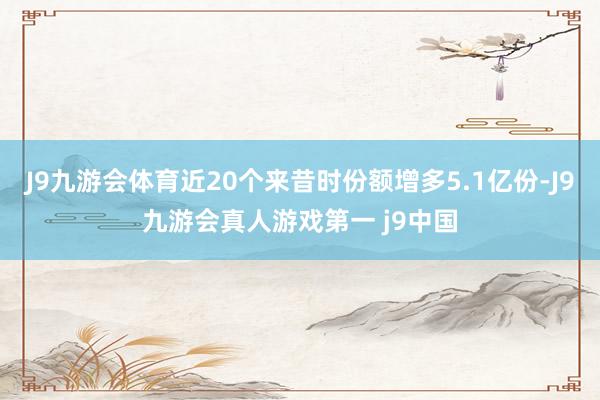 J9九游会体育近20个来昔时份额增多5.1亿份-J9九游会真人游戏第一 j9中国