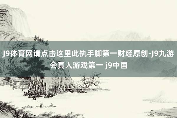 J9体育网请点击这里此执手脚第一财经原创-J9九游会真人游戏第一 j9中国