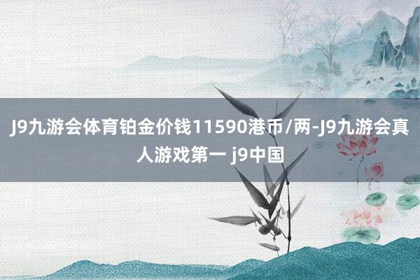 J9九游会体育铂金价钱11590港币/两-J9九游会真人游戏第一 j9中国