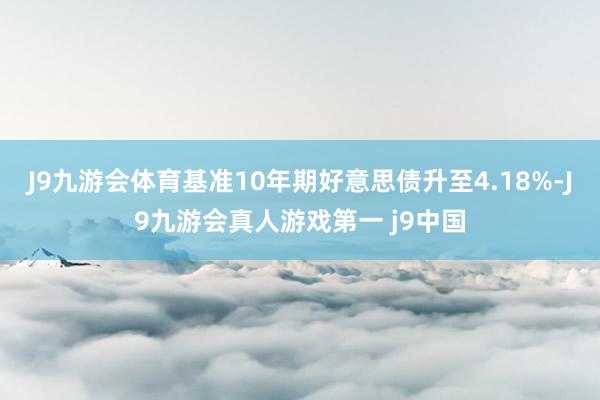 J9九游会体育基准10年期好意思债升至4.18%-J9九游会真人游戏第一 j9中国