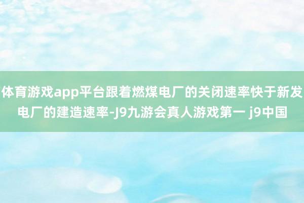 体育游戏app平台跟着燃煤电厂的关闭速率快于新发电厂的建造速率-J9九游会真人游戏第一 j9中国