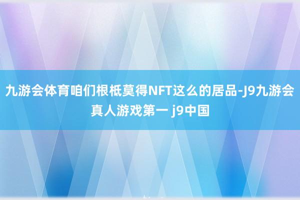 九游会体育咱们根柢莫得NFT这么的居品-J9九游会真人游戏第一 j9中国