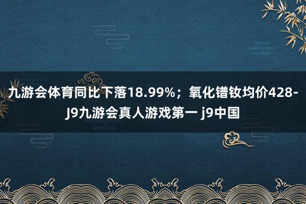 九游会体育同比下落18.99%；氧化镨钕均价428-J9九游会真人游戏第一 j9中国