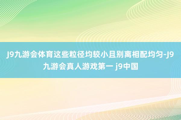 J9九游会体育这些粒径均较小且别离相配均匀-J9九游会真人游戏第一 j9中国