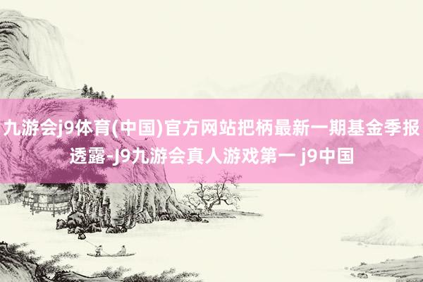 九游会j9体育(中国)官方网站把柄最新一期基金季报透露-J9九游会真人游戏第一 j9中国