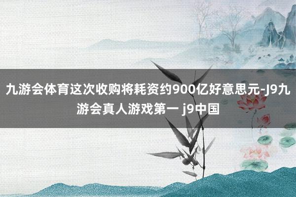 九游会体育这次收购将耗资约900亿好意思元-J9九游会真人游戏第一 j9中国