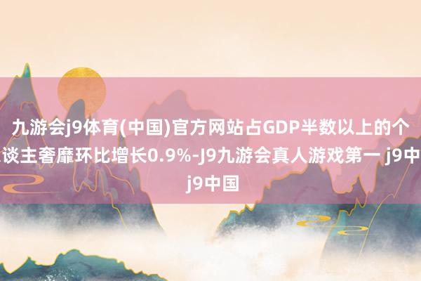 九游会j9体育(中国)官方网站占GDP半数以上的个东谈主奢靡环比增长0.9%-J9九游会真人游戏第一 j9中国