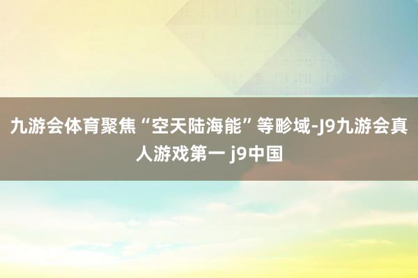 九游会体育聚焦“空天陆海能”等畛域-J9九游会真人游戏第一 j9中国