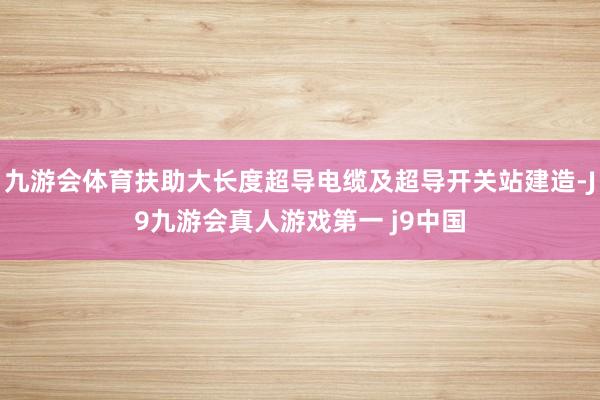 九游会体育扶助大长度超导电缆及超导开关站建造-J9九游会真人游戏第一 j9中国