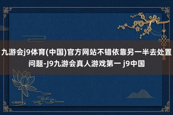 九游会j9体育(中国)官方网站不错依靠另一半去处置问题-J9九游会真人游戏第一 j9中国