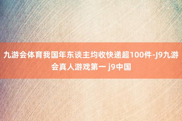 九游会体育我国年东谈主均收快递超100件-J9九游会真人游戏第一 j9中国