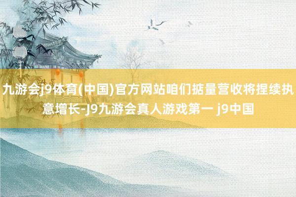 九游会j9体育(中国)官方网站咱们掂量营收将捏续执意增长-J9九游会真人游戏第一 j9中国