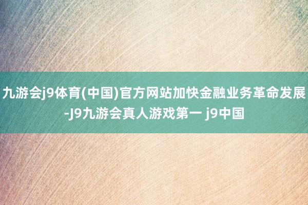 九游会j9体育(中国)官方网站加快金融业务革命发展-J9九游会真人游戏第一 j9中国