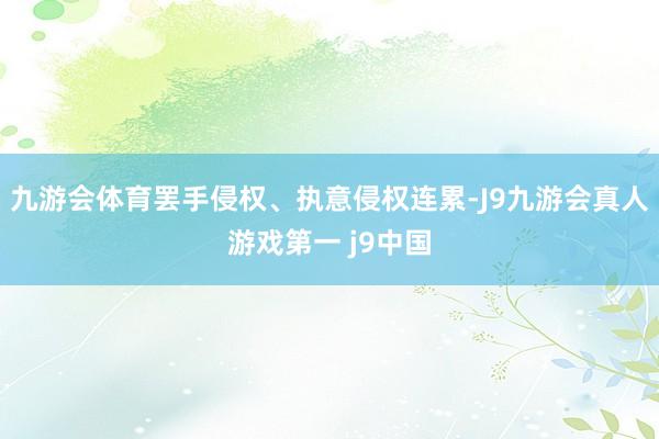 九游会体育罢手侵权、执意侵权连累-J9九游会真人游戏第一 j9中国