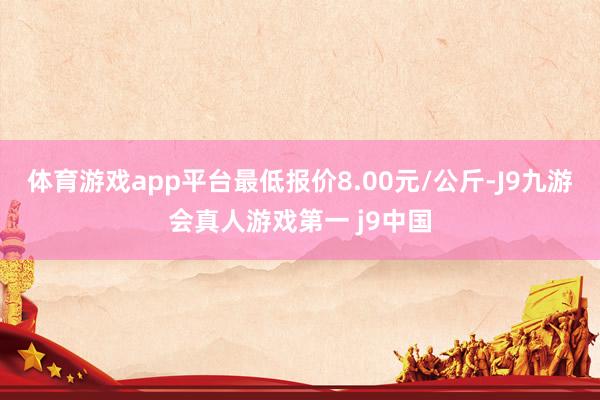 体育游戏app平台最低报价8.00元/公斤-J9九游会真人游戏第一 j9中国