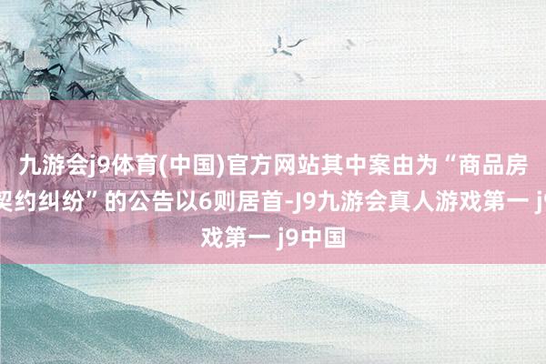 九游会j9体育(中国)官方网站其中案由为“商品房预售契约纠纷”的公告以6则居首-J9九游会真人游戏第一 j9中国