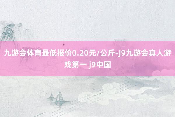 九游会体育最低报价0.20元/公斤-J9九游会真人游戏第一 j9中国