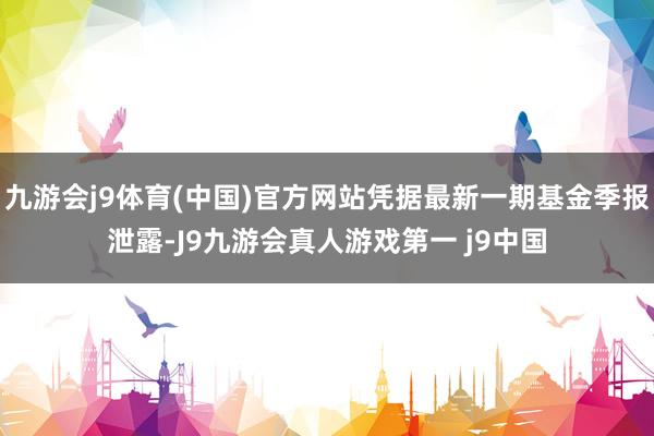 九游会j9体育(中国)官方网站凭据最新一期基金季报泄露-J9九游会真人游戏第一 j9中国