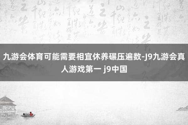 九游会体育可能需要相宜休养碾压遍数-J9九游会真人游戏第一 j9中国