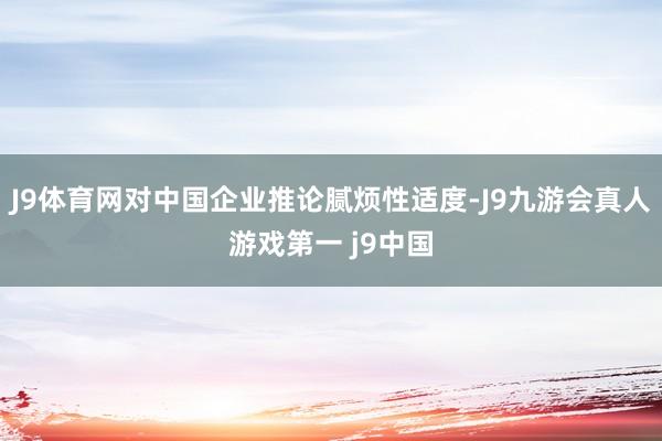 J9体育网对中国企业推论腻烦性适度-J9九游会真人游戏第一 j9中国