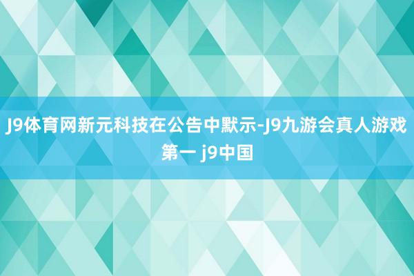 J9体育网新元科技在公告中默示-J9九游会真人游戏第一 j9中国