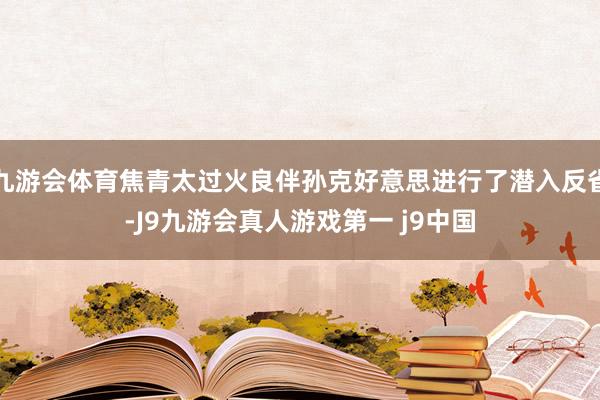 九游会体育焦青太过火良伴孙克好意思进行了潜入反省-J9九游会真人游戏第一 j9中国