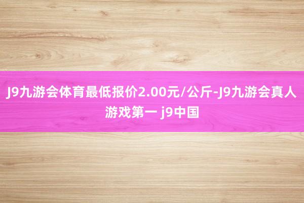 J9九游会体育最低报价2.00元/公斤-J9九游会真人游戏第一 j9中国