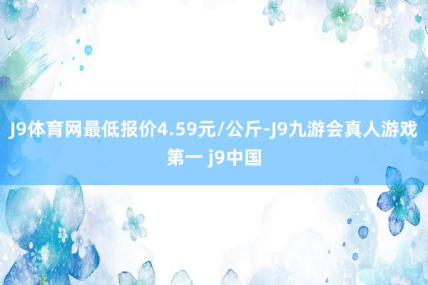 J9体育网最低报价4.59元/公斤-J9九游会真人游戏第一 j9中国