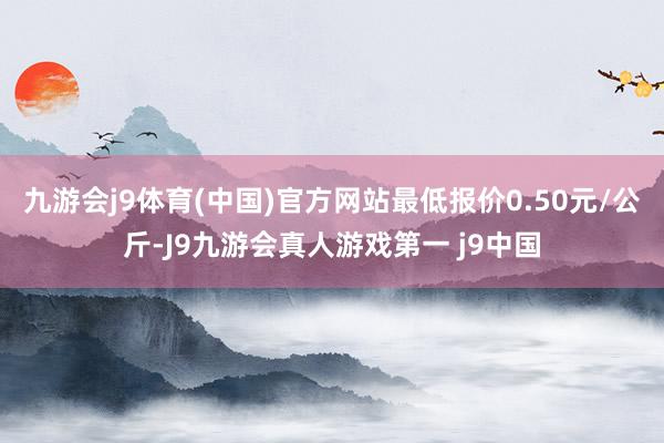 九游会j9体育(中国)官方网站最低报价0.50元/公斤-J9九游会真人游戏第一 j9中国