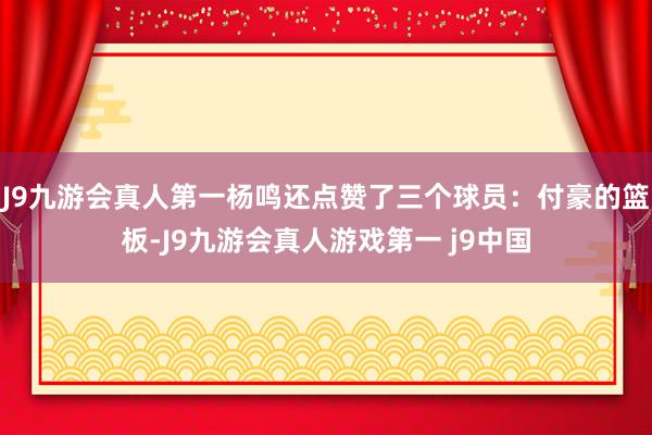 J9九游会真人第一杨鸣还点赞了三个球员：付豪的篮板-J9九游会真人游戏第一 j9中国