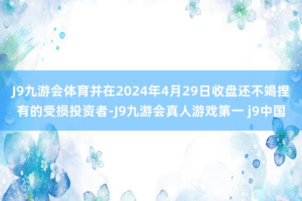 J9九游会体育并在2024年4月29日收盘还不竭捏有的受损投资者-J9九游会真人游戏第一 j9中国