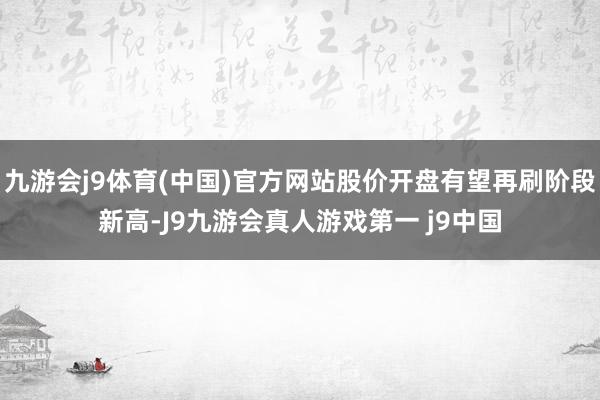 九游会j9体育(中国)官方网站股价开盘有望再刷阶段新高-J9九游会真人游戏第一 j9中国