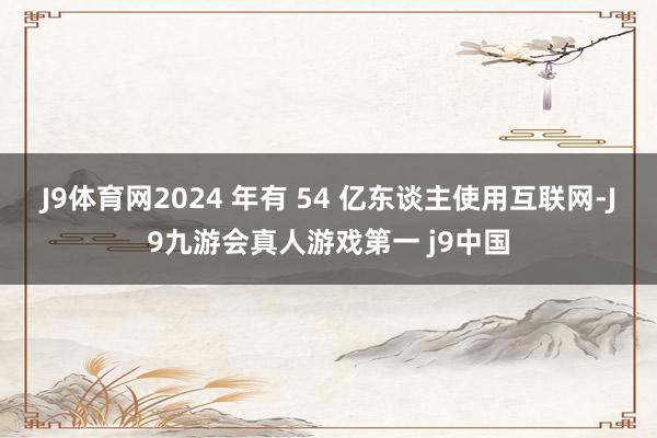 J9体育网2024 年有 54 亿东谈主使用互联网-J9九游会真人游戏第一 j9中国