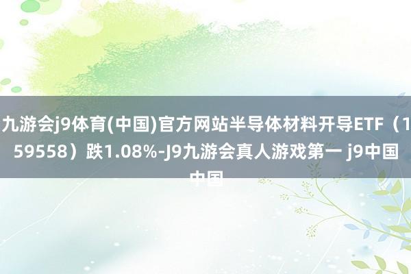 九游会j9体育(中国)官方网站半导体材料开导ETF（159558）跌1.08%-J9九游会真人游戏第一 j9中国