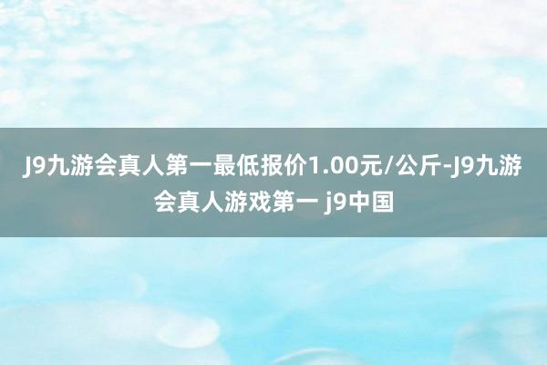 J9九游会真人第一最低报价1.00元/公斤-J9九游会真人游戏第一 j9中国